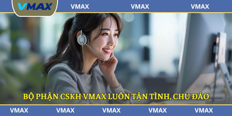 Bộ phận CSKH VMAX luôn tận tình, chu đáo